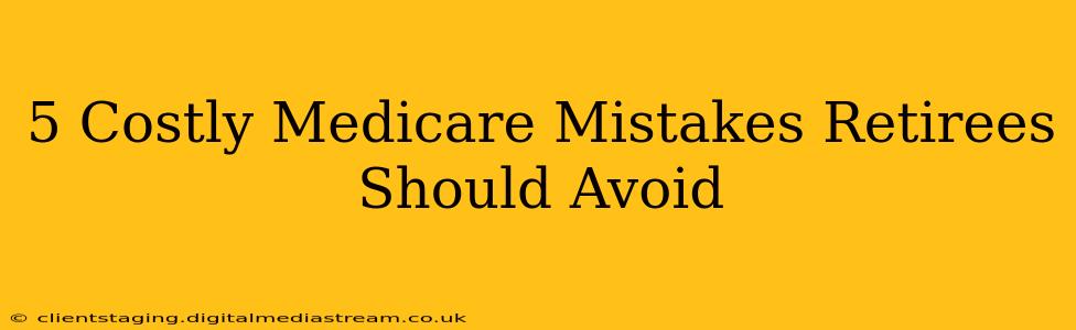 5 Costly Medicare Mistakes Retirees Should Avoid